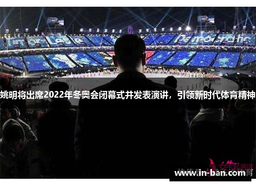 姚明将出席2022年冬奥会闭幕式并发表演讲，引领新时代体育精神