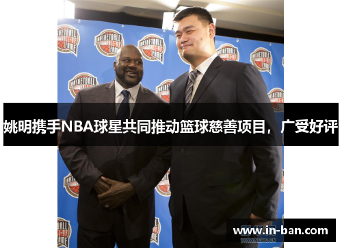 姚明携手NBA球星共同推动篮球慈善项目，广受好评